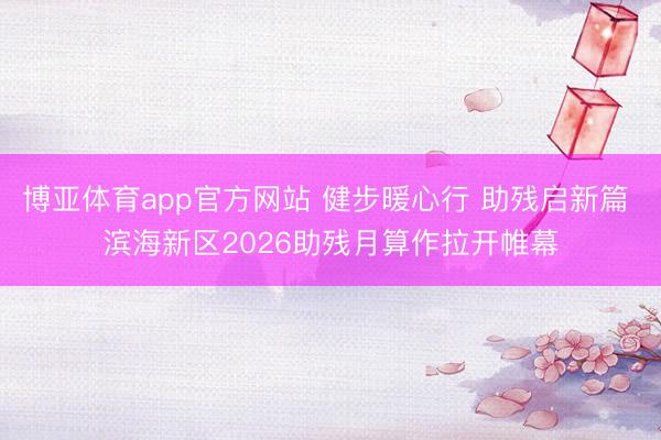博亚体育app官方网站 健步暖心行 助残启新篇 滨海新区2026助残月算作拉开帷幕