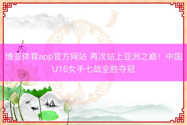 博亚体育app官方网站 再次站上亚洲之巅！中国U16女手七战全胜夺冠