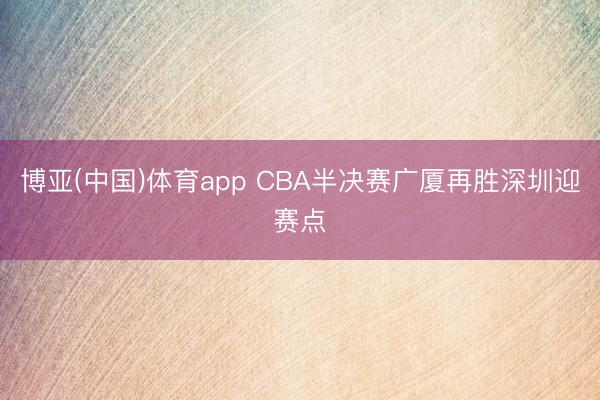 博亚(中国)体育app CBA半决赛广厦再胜深圳迎赛点