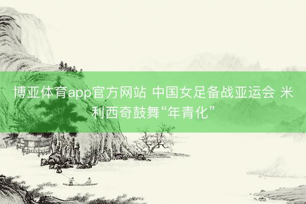 博亚体育app官方网站 中国女足备战亚运会 米利西奇鼓舞“年青化”