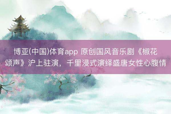 博亚(中国)体育app 原创国风音乐剧《椒花颂声》沪上驻演，千里浸式演绎盛唐女性心腹情