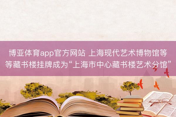博亚体育app官方网站 上海现代艺术博物馆等等藏书楼挂牌成为“上海市中心藏书楼艺术分馆”