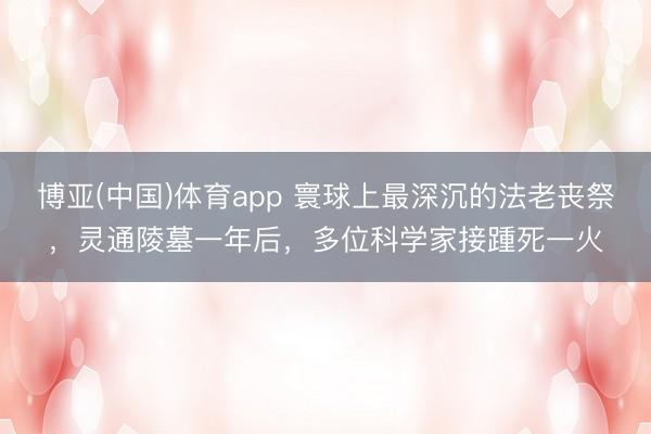 博亚(中国)体育app 寰球上最深沉的法老丧祭，灵通陵墓一年后，多位科学家接踵死一火