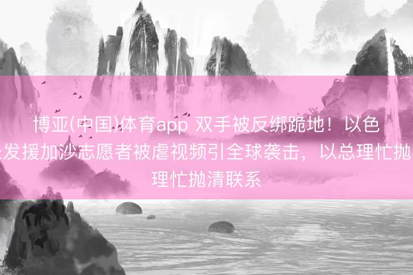 博亚(中国)体育app 双手被反绑跪地!以色列部长发援加沙志愿者被虐视频引全球袭击,以总理忙抛清联系