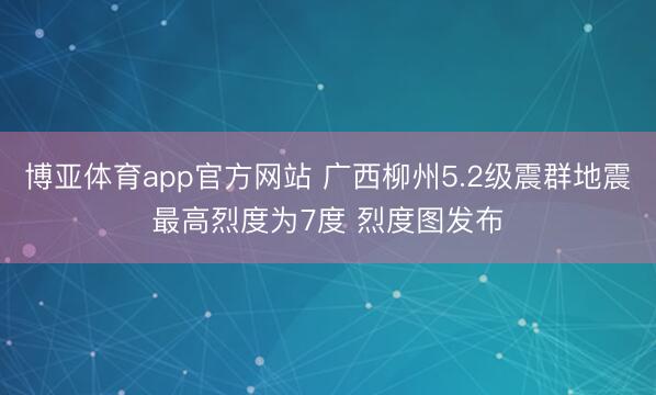 博亚体育app官方网站 广西柳州5.2级震群地震最高烈度为7度 烈度图发布