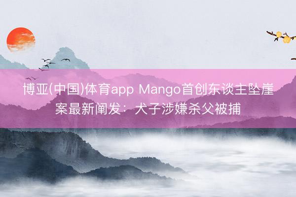 博亚(中国)体育app Mango首创东谈主坠崖案最新阐发：犬子涉嫌杀父被捕