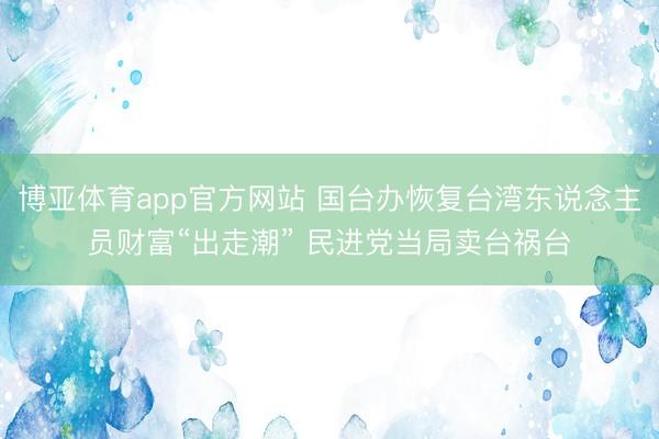 博亚体育app官方网站 国台办恢复台湾东说念主员财富“出走潮” 民进党当局卖台祸台