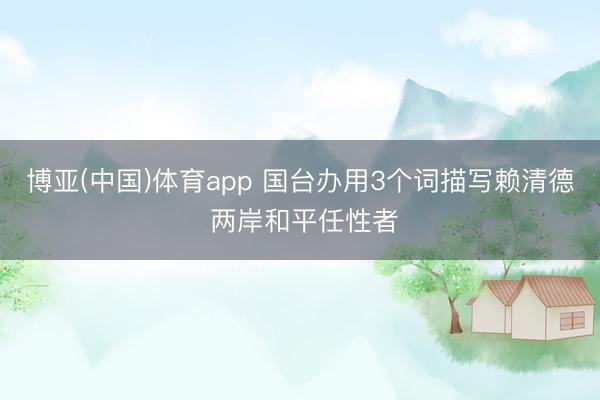 博亚(中国)体育app 国台办用3个词描写赖清德 两岸和平任性者