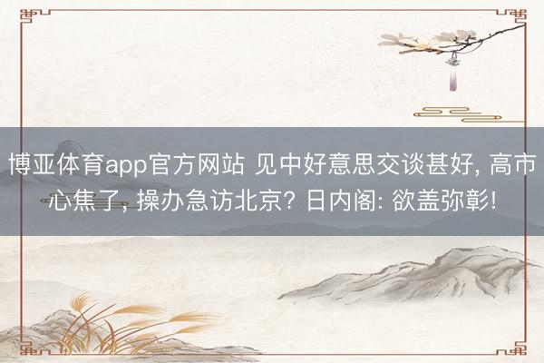 博亚体育app官方网站 见中好意思交谈甚好, 高市心焦了, 操办急访北京? 日内阁: