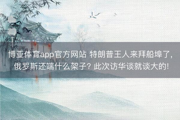 博亚体育app官方网站 特朗普王人来拜船埠了, 俄罗斯还端什么架子? 此次访华谈就谈