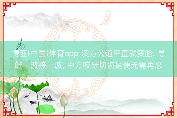 博亚(中国)体育app 澳方公道平直就变脸, 寻衅一波接一波, 中方咬牙切齿是便无需再忍