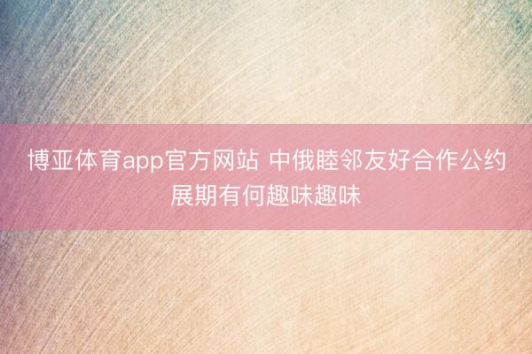 博亚体育app官方网站 中俄睦邻友好合作公约展期有何趣味趣味