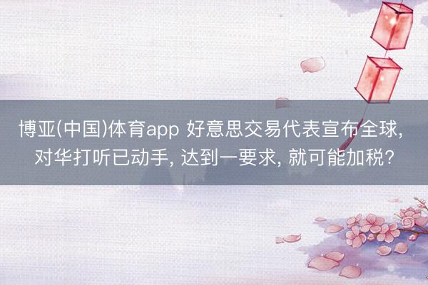 博亚(中国)体育app 好意思交易代表宣布全球, 对华打听已动手, 达到一要求, 就