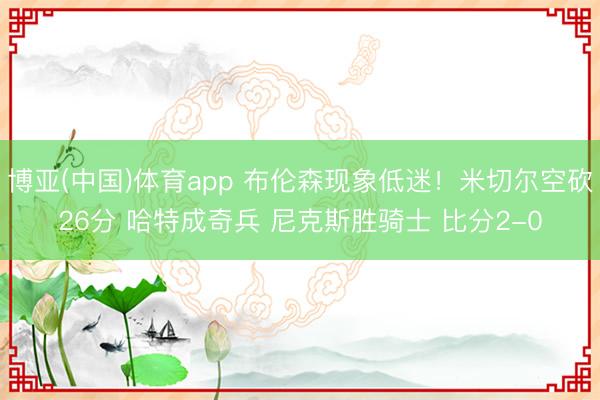 博亚(中国)体育app 布伦森现象低迷!米切尔空砍26分 哈特成奇兵 尼克斯胜骑士 比分2-0