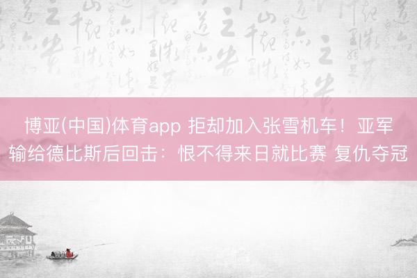 博亚(中国)体育app 拒却加入张雪机车!亚军输给德比斯后回击:恨不得来日就比赛 复仇夺冠