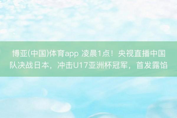 博亚(中国)体育app 凌晨1点!央视直播中国队决战日本,冲击U17亚洲杯冠军,首发露馅