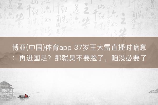 博亚(中国)体育app 37岁王大雷直播时暗意：再进国足？那就臭不要脸了，咱没必要了