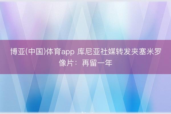 博亚(中国)体育app 库尼亚社媒转发夹塞米罗像片：再留一年