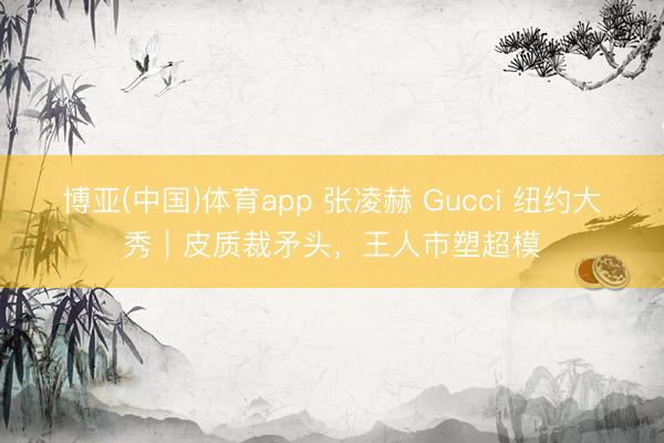 博亚(中国)体育app 张凌赫 Gucci 纽约大秀｜皮质裁矛头，王人市塑超模