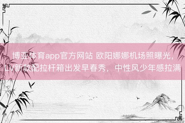 博亚体育app官方网站 欧阳娜娜机场照曝光,LV新款配拉杆箱出发早春秀,中性风少年感拉满
