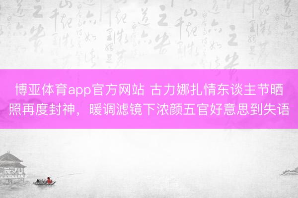 博亚体育app官方网站 古力娜扎情东谈主节晒照再度封神,暖调滤镜下浓颜五官好意思到失语
