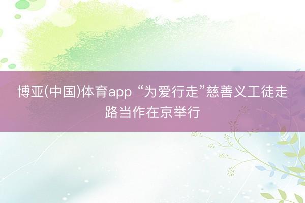 博亚(中国)体育app “为爱行走”慈善义工徒走路当作在京举行
