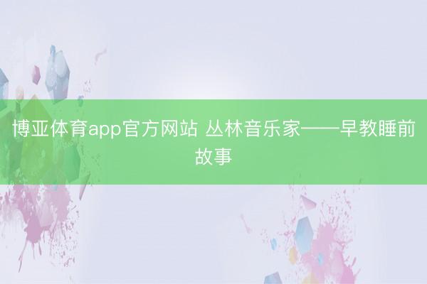 博亚体育app官方网站 丛林音乐家——早教睡前故事