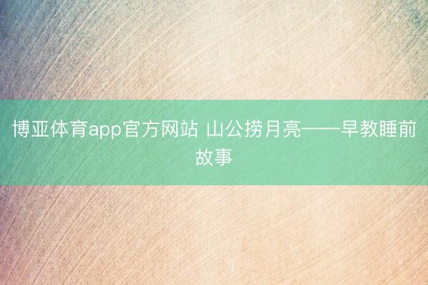 博亚体育app官方网站 山公捞月亮——早教睡前故事