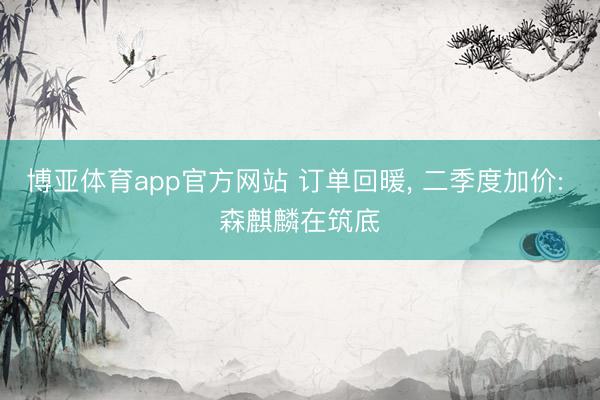 博亚体育app官方网站 订单回暖， 二季度加价: 森麒麟在筑底